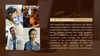 ART. 154. COVERAGE.
This chapter shall apply to all persons, who shall be
employed or permitted or suffered to work at night,
except those employed in agriculture, stock raising,
fishing, maritime transport and inland navigation,
during a period of not less than seven (7)
consecutive hours, including the interval from
midnight to five o’clock in the morning, to be
determined by the Secretary of Labor and
Employment, after consulting the workers’
representatives/labor organizations and employers.
 
