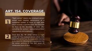 ART. 154. COVERAGE.
“Night worker” means any employed person
whose work requires performance of a
substantial number of hours of night work
which exceeds a specified limit. This limit shall
be fixed by the Secretary of Labor after
consulting the workers’ representatives/labor
organizations and employers.
1
2
DOLE D.O. No. 119 (2012) defines a “night
worker” as “any employed person whose work
covers the period from 10 o’clock in the evening
to 6 o’clock the following morning provided that
the worker performs no less than seven (7)
consecutive hours of work.
 