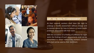 ART. 155. HEALTH ASSESSMENT.
At their request, workers shall have the right to
undergo a health assessment without charge and
to receive advice on how to reduce or avoid health
problems associated with their work
With the exception of a finding of unfitness for night
work, the findings of such assessments shall not be
transmitted to others without the workers’ consent
and shall not be used to their detriment.
 