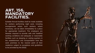 ART. 156.
MANDATORY
FACILITIES.
Suitable first-aid facilities shall be made available
for workers performing night work, including
arrangements where such workers, where
necessary, can be taken immediately to a place
for appropriate treatment. The employers are
likewise required to provide safe and healthful
working conditions and adequate or reasonable
facilities such as sleeping or resting quarters in
the establishment and transportation from the
work premises to the nearest point of their
residence subject to exceptions and guidelines
to be provided by the DOLE.
 