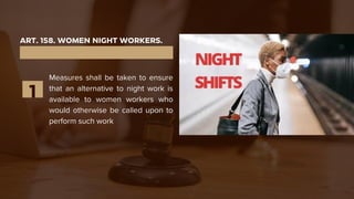 ART. 158. WOMEN NIGHT WORKERS.
Measures shall be taken to ensure
that an alternative to night work is
available to women workers who
would otherwise be called upon to
perform such work
1
 
