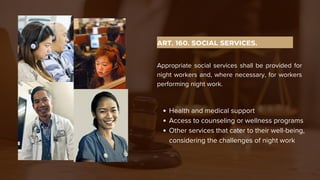 ART. 160. SOCIAL SERVICES.
Appropriate social services shall be provided for
night workers and, where necessary, for workers
performing night work.
Health and medical support
Access to counseling or wellness programs
Other services that cater to their well-being,
considering the challenges of night work
 
