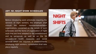 ART. 161. NIGHT WORK SCHEDULES
Before introducing work schedules requiring the
services of night workers, the employer shall
consult the workers' representatives/labor
organizations concerned on the details of such
schedules and the forms of organization of night
work that are best adapted to the establishment
and its personnel, as well as on the 54
occupational health measures and social
services which are required. In establishments
employing night workers, consultation shall take
place regularly.
 