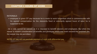 RATIONALE:
employee is given OT pay because he is made to work longerthan what is commensurate with
his agreed compensation for the statutorily fixed or voluntarily agreed hours of labor he is
supposed to do.
- As a rule, cannot be waived, as it is intended to benefit laborers and employees. But when the
waiver is madein consideration of benefits and privileges which may even exceed the overtime pay,
the waiver may be permitted.
NOTE: OT pay will not preclude payment of night shift differential pay
CHAPTER I: HOURS OF WORK
 