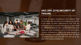 ART. 294. [279] SECURITY OF
TENURE.
In cases of regular employment, the employer shall
not terminate the services of an employee except for
a just cause or when authorized by this Title. An
employee who is unjustly dismissed from work shall
be entitled to reinstatement without loss of seniority
rights and other privileges and to his full backwages,
inclusive ofallowances, and to his other benefits or
their monetary equivalent computed from the time
his compensation was withheld from him up to the
time of his actual reinstatement.
 