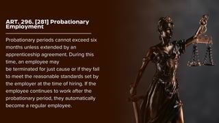 ART. 296. [281] Probationary
Employment
Probationary periods cannot exceed six
months unless extended by an
apprenticeship agreement. During this
time, an employee may
be terminated for just cause or if they fail
to meet the reasonable standards set by
the employer at the time of hiring. If the
employee continues to work after the
probationary period, they automatically
become a regular employee.
 
