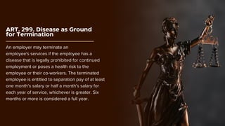 ART. 299. Disease as Ground
for Termination
An employer may terminate an
employee's services if the employee has a
disease that is legally prohibited for continued
employment or poses a health risk to the
employee or their co-workers. The terminated
employee is entitled to separation pay of at least
one month’s salary or half a month’s salary for
each year of service, whichever is greater. Six
months or more is considered a full year.
 