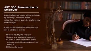 ART. 300. Termination by
Employee
A. An employee can resign without just cause
by providing a one-month written
notice. If no notice is given, the employer may
seek damages.
B. No notice is required if the resignation is
due to just causes such as:
Serious insult by the employer,
1.
Inhumane or unbearable treatment,
2.
A crime or offense committed by the
employer against the employee or their
family, or
3.
Other similar causes
4.
 