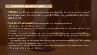 WORKDAY: the 24-hour period which commences from the time the employee regularly
starts to work. e.g., if the worker starts to work 8 am today, the workday is from 8am today
up to 8 am tom.
COMPRESSED WORKWEEK -allowable under the following conditions:
1. It is voluntary on the part of the worker.
2.There will be no diminution of the weekly or monthly take- home pay and fringe benefits of the
employees.
3.The value of the benefits that will accrue to the employees under the proposed schedule is more than or
at least commensurate with the one-hour OT pay that is due them during weekdays based on the
employee’s quantification.
4. The one-hour OT pay will become due and payable if they are made or permitted to work on a day not
scheduled for work on the compressed work week.
5.The work does not involve strenuous physical exertion and employees must have adequate rest periods
5. The arrangement is of temporary duration.
CHAPTER I: HOURS OF WORK
 