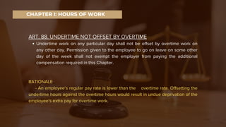 ART. 88. UNDERTIME NOT OFFSET BY OVERTIME
Undertime work on any particular day shall not be offset by overtime work on
any other day. Permission given to the employee to go on leave on some other
day of the week shall not exempt the employer from paying the additional
compensation required in this Chapter.
RATIONALE
- An employee’s regular pay rate is lower than the overtime rate. Offsetting the
undertime hours against the overtime hours would result in undue deprivation of the
employee’s extra pay for overtime work.
CHAPTER I: HOURS OF WORK
 