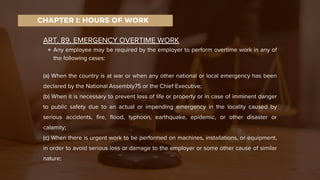 ART. 89. EMERGENCY OVERTIME WORK
Any employee may be required by the employer to perform overtime work in any of
the following cases:
(a) When the country is at war or when any other national or local emergency has been
declared by the National Assembly75 or the Chief Executive;
(b) When it is necessary to prevent loss of life or property or in case of imminent danger
to public safety due to an actual or impending emergency in the locality caused by
serious accidents, fire, flood, typhoon, earthquake, epidemic, or other disaster or
calamity;
(c) When there is urgent work to be performed on machines, installations, or equipment,
in order to avoid serious loss or damage to the employer or some other cause of similar
nature;
CHAPTER I: HOURS OF WORK
 