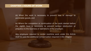 (d) When the work is necessary to prevent loss or damage to
perishable goods; and
(e) Where the completion or continuation of the work started before
the eighth hour is necessary to prevent serious obstruction or
prejudice to the business or operations of the employer.
Any employee required to render overtime work under this Article
shall be paid the additional compensation required in this Chapter
CHAPTER I: HOURS OF WORK
 