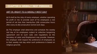 ART 91. RIGHT TO A WEEKLY REST DAY
(a) It shall be the duty of every employer, whether operating
for profit or not, to provide each of his employees a rest
period of not less than twenty-four (24) consecutive hours
after every six (6) consecutive normal work days.
(b) The employer shall determine and schedule the weekly
rest day of his employees subject to collective bargaining
agreement and to such rules and regulations as the
Secretary of Labor and Employment may provide. However,
the employer shall respect the preference of employees as
to their weekly rest day when such preference is based on
religious grounds.
CHAPTER II: WEEKLY REST PERIODS
 