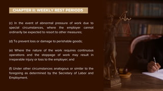 (c) In the event of abnormal pressure of work due to
special circumstances, where the employer cannot
ordinarily be expected to resort to other measures;
(d) To prevent loss or damage to perishable goods;
(e) Where the nature of the work requires continuous
operations and the stoppage of work may result in
irreparable injury or loss to the employer; and
(f) Under other circumstances analogous or similar to the
foregoing as determined by the Secretary of Labor and
Employment.
CHAPTER II: WEEKLY REST PERIODS
 