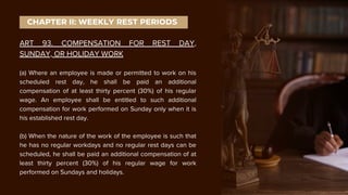 ART 93. COMPENSATION FOR REST DAY,
SUNDAY, OR HOLIDAY WORK
(a) Where an employee is made or permitted to work on his
scheduled rest day, he shall be paid an additional
compensation of at least thirty percent (30%) of his regular
wage. An employee shall be entitled to such additional
compensation for work performed on Sunday only when it is
his established rest day.
(b) When the nature of the work of the employee is such that
he has no regular workdays and no regular rest days can be
scheduled, he shall be paid an additional compensation of at
least thirty percent (30%) of his regular wage for work
performed on Sundays and holidays.
CHAPTER II: WEEKLY REST PERIODS
 