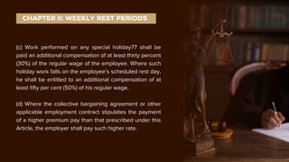 (c) Work performed on any special holiday77 shall be
paid an additional compensation of at least thirty percent
(30%) of the regular wage of the employee. Where such
holiday work falls on the employee’s scheduled rest day,
he shall be entitled to an additional compensation of at
least fifty per cent (50%) of his regular wage.
(d) Where the collective bargaining agreement or other
applicable employment contract stipulates the payment
of a higher premium pay than that prescribed under this
Article, the employer shall pay such higher rate.
CHAPTER II: WEEKLY REST PERIODS
 