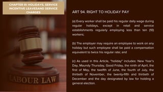 CHAPTER III: HOLIDAYS, SERVICE
INCENTIVE LEAVESAND SERVICE
CHARGES ART 94. RIGHT TO HOLIDAY PAY
(a) Every worker shall be paid his regular daily wage during
regular holidays, except in retail and service
establishments regularly employing less than ten (10)
workers;
(b) The employer may require an employee to work on any
holiday but such employee shall be paid a compensation
equivalent to twice his regular rate; and
(c) As used in this Article, "holiday" includes: New Year’s
Day, Maundy Thursday, Good Friday, the ninth of April, the
first of May, the twelfth of June, the fourth of July, the
thirtieth of November, the twenty-fifth and thirtieth of
December and the day designated by law for holding a
general election.
 