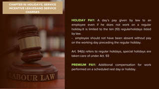 CHAPTER III: HOLIDAYS, SERVICE
INCENTIVE LEAVESAND SERVICE
CHARGES
HOLIDAY PAY: A day’s pay given by law to an
employee even if he does not work on a regular
holiday.It is limited to the ten (10) regularholidays listed
by law.
- employee should not have been absent without pay
on the working day preceding the regular holiday.
Art. 94(b) refers to regular holidays, special holidays are
taken care of under Art. 93
PREMIUM PAY: Additional compensation for work
performed on a scheduled rest day or holiday.
 
