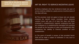 CHAPTER III: HOLIDAYS, SERVICE
INCENTIVE LEAVESAND SERVICE
CHARGES
ART 95. RIGHT TO SERVICE INCENTIVE LEAVE
(a) Every employee who has rendered at least one year of
service shall be entitled to a yearly service incentive leave of
five days with pay.
(b) This provision shall not apply to those who are already
enjoying the benefit herein provided, those enjoying
vacation leave with pay of at least five days and those
employed in establishments regularly employing less than
ten employees or in establishments exempted from granting
this benefit by the Secretary of Labor and Employment after
considering the viability or financial condition of such
establishment.
(c) The grant of benefit in excess of that provided herein
shall not be made a subject of arbitration or any court or
administrative action.
 