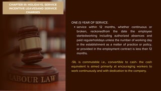 CHAPTER III: HOLIDAYS, SERVICE
INCENTIVE LEAVESAND SERVICE
CHARGES
ONE (1) YEAR OF SERVICE.
service within 12 months, whether continuous or
broken, reckonedfrom the date the employee
startedworking including authorized absences and
paid regularholidays unless the number of working day
in the establishment as a matter of practice or policy,
or provided in the employment contract is less than 12
months.
-SIL is commutable i.e., convertible to cash- the cash
equivalent is aimed primarily at encouraging workers to
work continuously and with dedication to the company.
 