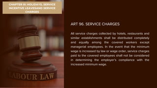 CHAPTER III: HOLIDAYS, SERVICE
INCENTIVE LEAVESAND SERVICE
CHARGES
ART 96. SERVICE CHARGES
All service charges collected by hotels, restaurants and
similar establishments shall be distributed completely
and equally among the covered workers except
managerial employees. In the event that the minimum
wage is increased by law or wage order, service charges
paid to the covered employees shall not be considered
in determining the employer’s compliance with the
increased minimum wage.
 