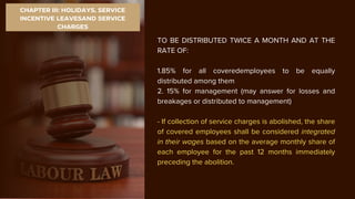 CHAPTER III: HOLIDAYS, SERVICE
INCENTIVE LEAVESAND SERVICE
CHARGES
TO BE DISTRIBUTED TWICE A MONTH AND AT THE
RATE OF:
1.85% for all coveredemployees to be equally
distributed among them
2. 15% for management (may answer for losses and
breakages or distributed to management)
- If collection of service charges is abolished, the share
of covered employees shall be considered integrated
in their wages based on the average monthly share of
each employee for the past 12 months immediately
preceding the abolition.
 