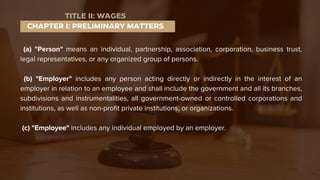 (a) "Person" means an individual, partnership, association, corporation, business trust,
legal representatives, or any organized group of persons.
(b) "Employer" includes any person acting directly or indirectly in the interest of an
employer in relation to an employee and shall include the government and all its branches,
subdivisions and instrumentalities, all government-owned or controlled corporations and
institutions, as well as non-profit private institutions, or organizations.
(c) "Employee" includes any individual employed by an employer.
CHAPTER I: PRELIMINARY MATTERS
TITLE II: WAGES
 