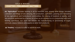 (d) "Agriculture" includes farming in all its branches and, among other things, includes
cultivation and tillage of soil, dairying, the production, cultivation, growing and harvesting
of any agricultural and horticultural commodities, the raising of livestock or poultry, and
any practices performed by a farmer on a farm as an incident to or in conjunction with such
farming operations, but does not include the manufacturing or processing of sugar,
coconuts, abaca, tobacco, pineapples or other farm products.
(e) "Employ" includes to suffer or permit to work.
CHAPTER I: PRELIMINARY MATTERS
TITLE II: WAGES
 
