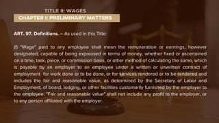 ART. 97. Definitions. – As used in this Title:
(f) "Wage" paid to any employee shall mean the remuneration or earnings, however
designated, capable of being expressed in terms of money, whether fixed or ascertained
on a time, task, piece, or commission basis, or other method of calculating the same, which
is payable by an employer to an employee under a written or unwritten contract of
employment for work done or to be done, or for services rendered or to be rendered and
includes the fair and reasonable value, as determined by the Secretary of Labor and
Employment, of board, lodging, or other facilities customarily furnished by the employer to
the employee. "Fair and reasonable value" shall not include any profit to the employer, or
to any person affiliated with the employer.
CHAPTER I: PRELIMINARY MATTERS
TITLE II: WAGES
 