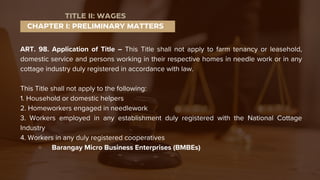 ART. 98. Application of Title – This Title shall not apply to farm tenancy or leasehold,
domestic service and persons working in their respective homes in needle work or in any
cottage industry duly registered in accordance with law.
This Title shall not apply to the following:
1. Household or domestic helpers
2. Homeworkers engaged in needlework
3. Workers employed in any establishment duly registered with the National Cottage
Industry
4. Workers in any duly registered cooperatives
Barangay Micro Business Enterprises (BMBEs)
CHAPTER I: PRELIMINARY MATTERS
TITLE II: WAGES
 