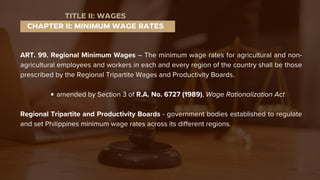 ART. 99. Regional Minimum Wages – The minimum wage rates for agricultural and non-
agricultural employees and workers in each and every region of the country shall be those
prescribed by the Regional Tripartite Wages and Productivity Boards.
amended by Section 3 of R.A. No. 6727 (1989), Wage Rationalization Act
Regional Tripartite and Productivity Boards - government bodies established to regulate
and set Philippines minimum wage rates across its different regions.
CHAPTER II: MINIMUM WAGE RATES
TITLE II: WAGES
 