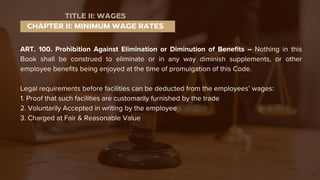ART. 100. Prohibition Against Elimination or Diminution of Benefits – Nothing in this
Book shall be construed to eliminate or in any way diminish supplements, or other
employee benefits being enjoyed at the time of promulgation of this Code.
Legal requirements before facilities can be deducted from the employees’ wages:
1. Proof that such facilities are customarily furnished by the trade
2. Voluntarily Accepted in writing by the employee
3. Charged at Fair & Reasonable Value
CHAPTER II: MINIMUM WAGE RATES
TITLE II: WAGES
 