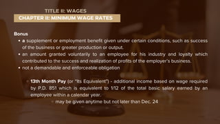 Bonus
a supplement or employment benefit given under certain conditions, such as success
of the business or greater production or output.
an amount granted voluntarily to an employee for his industry and loyalty which
contributed to the success and realization of profits of the employer’s business.
not a demandable and enforceable obligation
13th Month Pay (or “Its Equivalent”) - additional income based on wage required
by P.D. 851 which is equivalent to 1/12 of the total basic salary earned by an
employee within a calendar year.
may be given anytime but not later than Dec. 24
CHAPTER II: MINIMUM WAGE RATES
TITLE II: WAGES
 