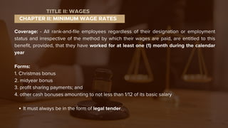 Coverage: - All rank-and-file employees regardless of their designation or employment
status and irrespective of the method by which their wages are paid, are entitled to this
benefit, provided, that they have worked for at least one (1) month during the calendar
year
Forms:
1. Christmas bonus
2. midyear bonus
3. profit sharing payments; and
4. other cash bonuses amounting to not less than 1/12 of its basic salary
It must always be in the form of legal tender.
CHAPTER II: MINIMUM WAGE RATES
TITLE II: WAGES
 