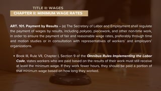 ART. 101. Payment by Results – (a) The Secretary of Labor and Employment shall regulate
the payment of wages by results, including pakyao, piecework, and other non-time work,
in order to ensure the payment of fair and reasonable wage rates, preferably through time
and motion studies or in consultation with representatives of workers’ and employers’
organizations.
Book III, Rule VII, Chapter I, Section 9 of the Omnibus Rules Implementing the Labor
Code, states workers who are paid based on the results of their work must still receive
at least the minimum wage. If they work fewer hours, they should be paid a portion of
that minimum wage based on how long they worked.
CHAPTER II: MINIMUM WAGE RATES
TITLE II: WAGES
 