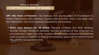 ART. 102. Forms of Payment – No employer shall pay the wages of an employee by
means of promissory notes, vouchers, coupons, tokens, tickets, chits, or any object other
than legal tender, even when expressly requested by the employee.
DOLE Labor Advisory No. 26 (2020), "Payment of Wages and Other Monetary
Benefits Through Transaction Accounts," provides guidelines on how employers can
pay employees' wages and other monetary benefits using transaction accounts like
bank accounts or e-wallet for as long as the employees agree and the method ensures
they get their full payment on time.
CHAPTER III: PAYMENT OF WAGES
TITLE II: WAGES
 