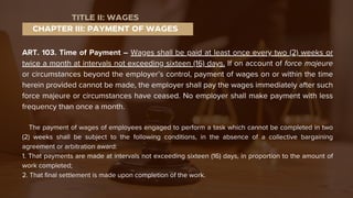 ART. 103. Time of Payment – Wages shall be paid at least once every two (2) weeks or
twice a month at intervals not exceeding sixteen (16) days. If on account of force majeure
or circumstances beyond the employer’s control, payment of wages on or within the time
herein provided cannot be made, the employer shall pay the wages immediately after such
force majeure or circumstances have ceased. No employer shall make payment with less
frequency than once a month.
The payment of wages of employees engaged to perform a task which cannot be completed in two
(2) weeks shall be subject to the following conditions, in the absence of a collective bargaining
agreement or arbitration award:
1. That payments are made at intervals not exceeding sixteen (16) days, in proportion to the amount of
work completed;
2. That final settlement is made upon completion of the work.
CHAPTER III: PAYMENT OF WAGES
TITLE II: WAGES
 