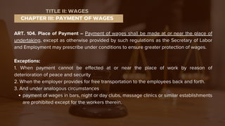 ART. 104. Place of Payment – Payment of wages shall be made at or near the place of
undertaking, except as otherwise provided by such regulations as the Secretary of Labor
and Employment may prescribe under conditions to ensure greater protection of wages.
Exceptions:
1. When payment cannot be effected at or near the place of work by reason of
deterioration of peace and security
2. When the employer provides for free transportation to the employees back and forth.
3. And under analogous circumstances
payment of wages in bars, night or day clubs, massage clinics or similar establishments
are prohibited except for the workers therein.
CHAPTER III: PAYMENT OF WAGES
TITLE II: WAGES
 