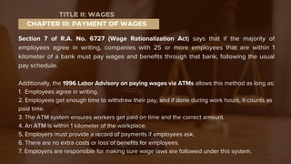 Section 7 of R.A. No. 6727 (Wage Rationalization Act) says that if the majority of
employees agree in writing, companies with 25 or more employees that are within 1
kilometer of a bank must pay wages and benefits through that bank, following the usual
pay schedule.
Additionally, the 1996 Labor Advisory on paying wages via ATMs allows this method as long as:
1. Employees agree in writing.
2. Employees get enough time to withdraw their pay, and if done during work hours, it counts as
paid time.
3. The ATM system ensures workers get paid on time and the correct amount.
4. An ATM is within 1 kilometer of the workplace.
5. Employers must provide a record of payments if employees ask.
6. There are no extra costs or loss of benefits for employees.
7. Employers are responsible for making sure wage laws are followed under this system.
CHAPTER III: PAYMENT OF WAGES
TITLE II: WAGES
 
