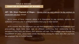 ART. 105. Direct Payment of Wages – Wages shall be paid directly to the workers to
whom they are due, except:
(a) In cases of force majeure where it is impossible to pay workers, workers can
authorize someone else in writing to receive their pay on their behalf.
(b) If a worker dies, the employer can pay their wages directly to the heirs without court
proceedings. Adult heirs must sign an affidavit confirming their relationship to the
deceased. If any heirs are minors, their guardian will sign. The employer pays through the
Department of Labor, which helps divide the money among the heirs, and after payment,
the employer has no further liability.
CHAPTER III: PAYMENT OF WAGES
TITLE II: WAGES
 