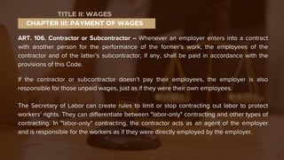ART. 106. Contractor or Subcontractor – Whenever an employer enters into a contract
with another person for the performance of the former’s work, the employees of the
contractor and of the latter’s subcontractor, if any, shall be paid in accordance with the
provisions of this Code.
If the contractor or subcontractor doesn’t pay their employees, the employer is also
responsible for those unpaid wages, just as if they were their own employees.
The Secretary of Labor can create rules to limit or stop contracting out labor to protect
workers' rights. They can differentiate between "labor-only" contracting and other types of
contracting. In "labor-only" contracting, the contractor acts as an agent of the employer
and is responsible for the workers as if they were directly employed by the employer.
CHAPTER III: PAYMENT OF WAGES
TITLE II: WAGES
 
