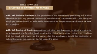 ART. 107. Indirect Employer – The provisions of the immediately preceding article shall
likewise apply to any person, partnership, association or corporation which, not being an
employer, contracts with an independent contractor for the performance of any work, task,
job or project.
ART. 108. Posting of Bond – An employer or indirect employer may require the contractor
or subcontractor to furnish a bond equal to the cost of labor under contract, on condition
that the bond will answer for the wages due the employees should the contractor or
subcontractor, as the case may be, fail to pay the same.
CHAPTER III: PAYMENT OF WAGES
TITLE II: WAGES
 
