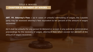 ART. 111. Attorney's Fees – (a) In cases of unlawful withholding of wages, the culpable
party may be assessed attorney’s fees equivalent to ten percent of the amount of wages
recovered.
(b) It shall be unlawful for any person to demand or accept, in any judicial or administrative
proceedings for the recovery of wages, attorney’s fees which exceed ten percent of the
amount of wages recovered.
CHAPTER III: PAYMENT OF WAGES
TITLE II: WAGES
 
