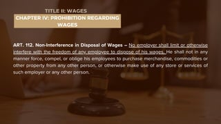 ART. 112. Non-Interference in Disposal of Wages – No employer shall limit or otherwise
interfere with the freedom of any employee to dispose of his wages. He shall not in any
manner force, compel, or oblige his employees to purchase merchandise, commodities or
other property from any other person, or otherwise make use of any store or services of
such employer or any other person.
CHAPTER IV: PROHIBITION REGARDING
WAGES
TITLE II: WAGES
 