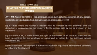 ART. 113. Wage Deduction – No employer, in his own behalf or in behalf of any person,
shall make any deduction from the wages of his employees, except:
(a) In cases where the worker is insured with his consent by the employer, and the
deduction is to recompense the employer for the amount paid by him as premium on the
insurance;
(b) For union dues, in cases where the right of the worker or his union to check-off has
been recognized by the employer or authorized in writing by the individual worker
concerned; and
(c) In cases where the employer is authorized by law or regulations issued by the Secretary
of Labor and Employment.
CHAPTER IV: PROHIBITION REGARDING
WAGES
TITLE II: WAGES
 