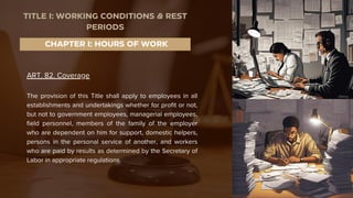 ART. 82. Coverage
The provision of this Title shall apply to employees in all
establishments and undertakings whether for profit or not,
but not to government employees, managerial employees,
field personnel, members of the family of the employer
who are dependent on him for support, domestic helpers,
persons in the personal service of another, and workers
who are paid by results as determined by the Secretary of
Labor in appropriate regulations.
CHAPTER I: HOURS OF WORK
TITLE I: WORKING CONDITIONS & REST
PERIODS
 