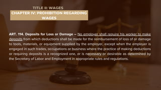 ART. 114. Deposits for Loss or Damage – No employer shall require his worker to make
deposits from which deductions shall be made for the reimbursement of loss of or damage
to tools, materials, or equipment supplied by the employer, except when the employer is
engaged in such trades, occupations or business where the practice of making deductions
or requiring deposits is a recognized one, or is necessary or desirable as determined by
the Secretary of Labor and Employment in appropriate rules and regulations.
CHAPTER IV: PROHIBITION REGARDING
WAGES
TITLE II: WAGES
 
