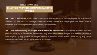 ART. 115. Limitations – No deduction from the deposits of an employee for the actual
amount of the loss or damage shall be made unless the employee has been heard
thereon, and his responsibility has been clearly shown.
ART. 116. Withholding of Wages and Kickbacks Prohibited – It shall be unlawful for any
person, directly or indirectly, to withhold any amount from the wages of a worker or induce
him to give up any part of his wages by force, stealth, intimidation, threat or by any other
means whatsoever without the worker’s consent.
CHAPTER IV: PROHIBITION REGARDING
WAGES
TITLE II: WAGES
 