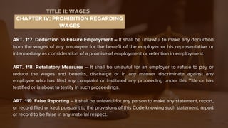 ART. 117. Deduction to Ensure Employment – It shall be unlawful to make any deduction
from the wages of any employee for the benefit of the employer or his representative or
intermediary as consideration of a promise of employment or retention in employment.
ART. 118. Retaliatory Measures – It shall be unlawful for an employer to refuse to pay or
reduce the wages and benefits, discharge or in any manner discriminate against any
employee who has filed any complaint or instituted any proceeding under this Title or has
testified or is about to testify in such proceedings.
ART. 119. False Reporting – It shall be unlawful for any person to make any statement, report,
or record filed or kept pursuant to the provisions of this Code knowing such statement, report
or record to be false in any material respect.
CHAPTER IV: PROHIBITION REGARDING
WAGES
TITLE II: WAGES
 