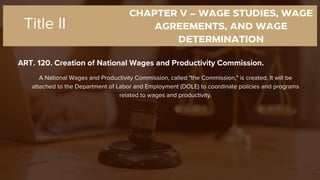 CHAPTER V – WAGE STUDIES, WAGE
AGREEMENTS, AND WAGE
DETERMINATION
ART. 120. Creation of National Wages and Productivity Commission.
Title II
A National Wages and Productivity Commission, called "the Commission," is created. It will be
attached to the Department of Labor and Employment (DOLE) to coordinate policies and programs
related to wages and productivity.
 